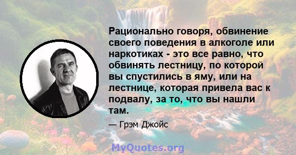 Рационально говоря, обвинение своего поведения в алкоголе или наркотиках - это все равно, что обвинять лестницу, по которой вы спустились в яму, или на лестнице, которая привела вас к подвалу, за то, что вы нашли там.