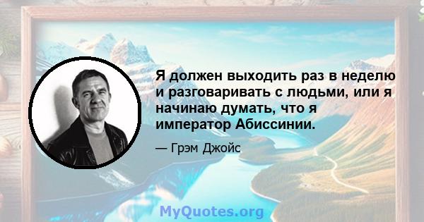 Я должен выходить раз в неделю и разговаривать с людьми, или я начинаю думать, что я император Абиссинии.