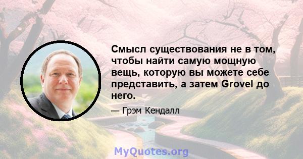 Смысл существования не в том, чтобы найти самую мощную вещь, которую вы можете себе представить, а затем Grovel до него.