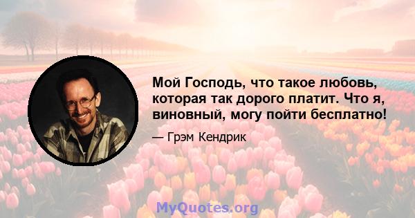 Мой Господь, что такое любовь, которая так дорого платит. Что я, виновный, могу пойти бесплатно!