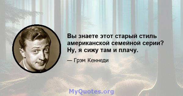 Вы знаете этот старый стиль американской семейной серии? Ну, я сижу там и плачу.