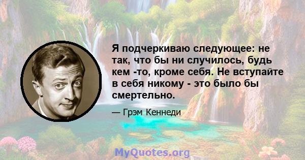 Я подчеркиваю следующее: не так, что бы ни случилось, будь кем -то, кроме себя. Не вступайте в себя никому - это было бы смертельно.