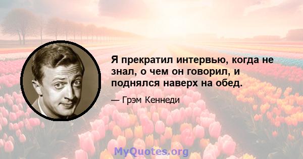 Я прекратил интервью, когда не знал, о чем он говорил, и поднялся наверх на обед.