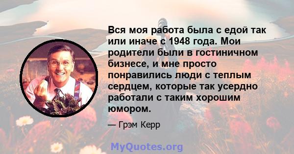 Вся моя работа была с едой так или иначе с 1948 года. Мои родители были в гостиничном бизнесе, и мне просто понравились люди с теплым сердцем, которые так усердно работали с таким хорошим юмором.