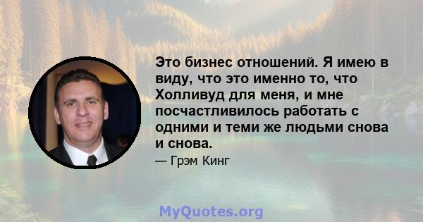 Это бизнес отношений. Я имею в виду, что это именно то, что Холливуд для меня, и мне посчастливилось работать с одними и теми же людьми снова и снова.