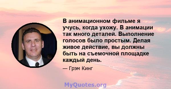 В анимационном фильме я учусь, когда ухожу. В анимации так много деталей. Выполнение голосов было простым. Делая живое действие, вы должны быть на съемочной площадке каждый день.