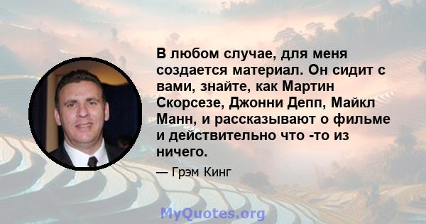 В любом случае, для меня создается материал. Он сидит с вами, знайте, как Мартин Скорсезе, Джонни Депп, Майкл Манн, и рассказывают о фильме и действительно что -то из ничего.