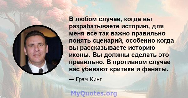 В любом случае, когда вы разрабатываете историю, для меня все так важно правильно понять сценарий, особенно когда вы рассказываете историю иконы. Вы должны сделать это правильно. В противном случае вас убивают критики и 