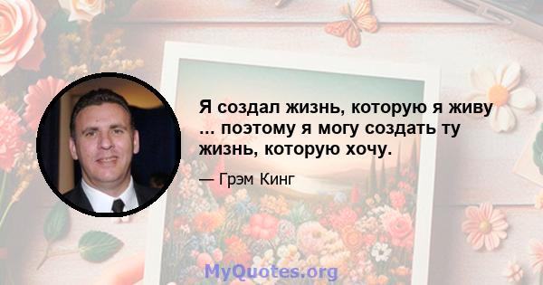 Я создал жизнь, которую я живу ... поэтому я могу создать ту жизнь, которую хочу.