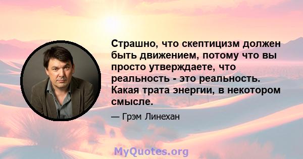 Страшно, что скептицизм должен быть движением, потому что вы просто утверждаете, что реальность - это реальность. Какая трата энергии, в некотором смысле.