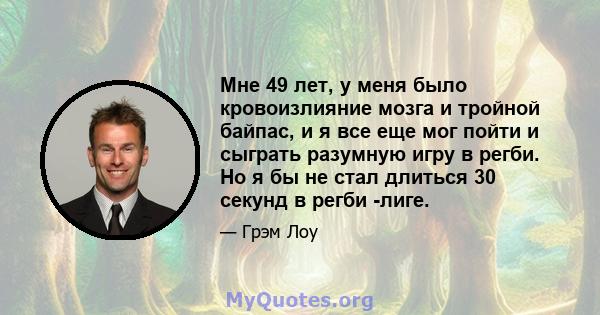 Мне 49 лет, у меня было кровоизлияние мозга и тройной байпас, и я все еще мог пойти и сыграть разумную игру в регби. Но я бы не стал длиться 30 секунд в регби -лиге.