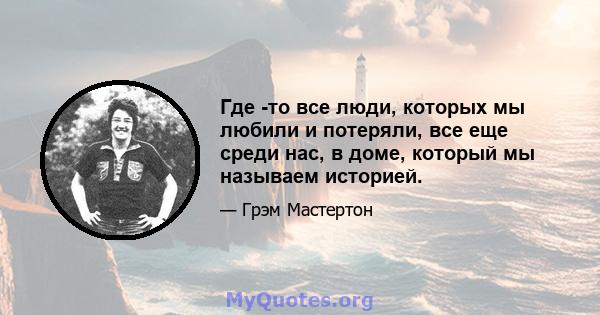 Где -то все люди, которых мы любили и потеряли, все еще среди нас, в доме, который мы называем историей.