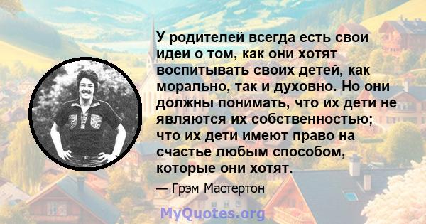 У родителей всегда есть свои идеи о том, как они хотят воспитывать своих детей, как морально, так и духовно. Но они должны понимать, что их дети не являются их собственностью; что их дети имеют право на счастье любым