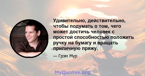 Удивительно, действительно, чтобы подумать о том, чего может достичь человек с простой способностью положить ручку на бумагу и вращать приличную пряжу.