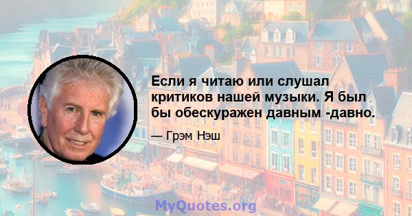 Если я читаю или слушал критиков нашей музыки. Я был бы обескуражен давным -давно.