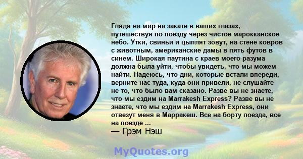 Глядя на мир на закате в ваших глазах, путешествуя по поезду через чистое марокканское небо. Утки, свиньи и цыплят зовут, на стене ковров с животным, американские дамы в пять футов в синем. Широкая паутина с краев моего 