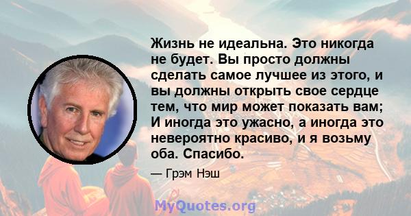 Жизнь не идеальна. Это никогда не будет. Вы просто должны сделать самое лучшее из этого, и вы должны открыть свое сердце тем, что мир может показать вам; И иногда это ужасно, а иногда это невероятно красиво, и я возьму