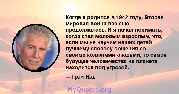 Когда я родился в 1942 году, Вторая мировая война все еще продолжалась. И я начал понимать, когда стал молодым взрослым, что, если мы не научим наших детей лучшему способу общения со своими коллегами -людьми, то самое