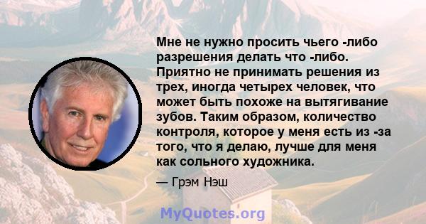 Мне не нужно просить чьего -либо разрешения делать что -либо. Приятно не принимать решения из трех, иногда четырех человек, что может быть похоже на вытягивание зубов. Таким образом, количество контроля, которое у меня