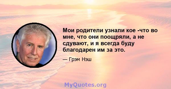 Мои родители узнали кое -что во мне, что они поощряли, а не сдувают, и я всегда буду благодарен им за это.