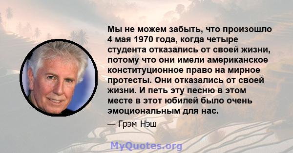 Мы не можем забыть, что произошло 4 мая 1970 года, когда четыре студента отказались от своей жизни, потому что они имели американское конституционное право на мирное протесты. Они отказались от своей жизни. И петь эту