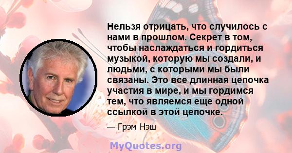 Нельзя отрицать, что случилось с нами в прошлом. Секрет в том, чтобы наслаждаться и гордиться музыкой, которую мы создали, и людьми, с которыми мы были связаны. Это все длинная цепочка участия в мире, и мы гордимся тем, 