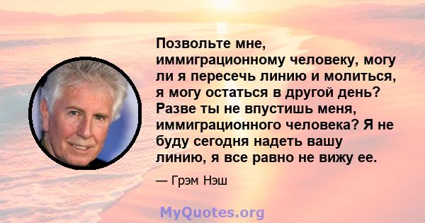 Позвольте мне, иммиграционному человеку, могу ли я пересечь линию и молиться, я могу остаться в другой день? Разве ты не впустишь меня, иммиграционного человека? Я не буду сегодня надеть вашу линию, я все равно не вижу