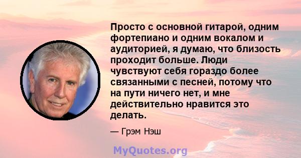 Просто с основной гитарой, одним фортепиано и одним вокалом и аудиторией, я думаю, что близость проходит больше. Люди чувствуют себя гораздо более связанными с песней, потому что на пути ничего нет, и мне действительно