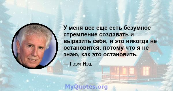 У меня все еще есть безумное стремление создавать и выразить себя, и это никогда не остановится, потому что я не знаю, как это остановить.