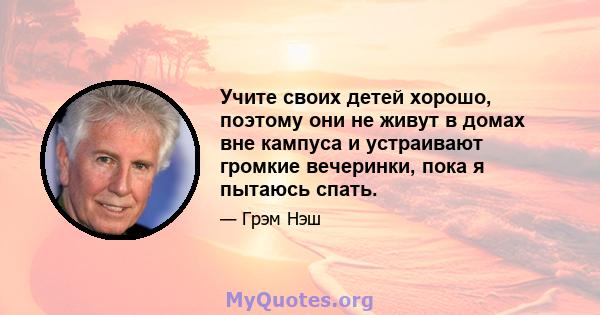 Учите своих детей хорошо, поэтому они не живут в домах вне кампуса и устраивают громкие вечеринки, пока я пытаюсь спать.