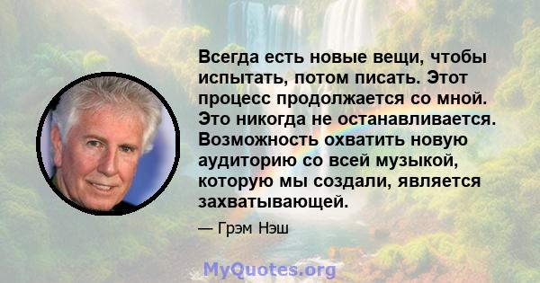 Всегда есть новые вещи, чтобы испытать, потом писать. Этот процесс продолжается со мной. Это никогда не останавливается. Возможность охватить новую аудиторию со всей музыкой, которую мы создали, является захватывающей.