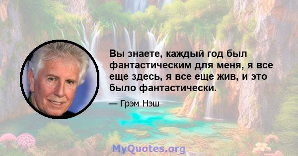 Вы знаете, каждый год был фантастическим для меня, я все еще здесь, я все еще жив, и это было фантастически.