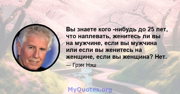 Вы знаете кого -нибудь до 25 лет, что наплевать, женитесь ли вы на мужчине, если вы мужчина или если вы женитесь на женщине, если вы женщина? Нет.