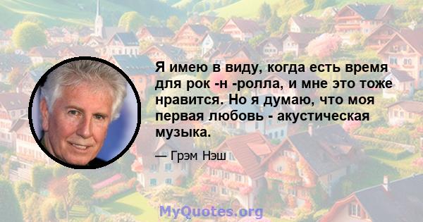 Я имею в виду, когда есть время для рок -н -ролла, и мне это тоже нравится. Но я думаю, что моя первая любовь - акустическая музыка.