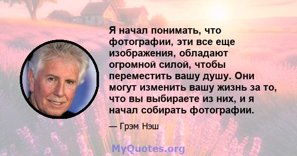 Я начал понимать, что фотографии, эти все еще изображения, обладают огромной силой, чтобы переместить вашу душу. Они могут изменить вашу жизнь за то, что вы выбираете из них, и я начал собирать фотографии.