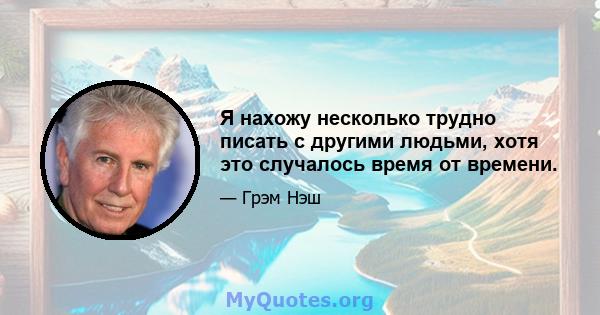 Я нахожу несколько трудно писать с другими людьми, хотя это случалось время от времени.