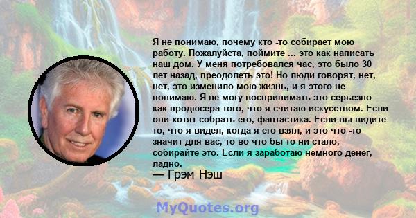 Я не понимаю, почему кто -то собирает мою работу. Пожалуйста, поймите ... это как написать наш дом. У меня потребовался час, это было 30 лет назад, преодолеть это! Но люди говорят, нет, нет, это изменило мою жизнь, и я