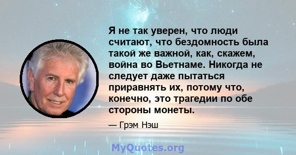 Я не так уверен, что люди считают, что бездомность была такой же важной, как, скажем, война во Вьетнаме. Никогда не следует даже пытаться приравнять их, потому что, конечно, это трагедии по обе стороны монеты.