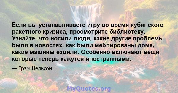 Если вы устанавливаете игру во время кубинского ракетного кризиса, просмотрите библиотеку. Узнайте, что носили люди, какие другие проблемы были в новостях, как были меблированы дома, какие машины ездили. Особенно