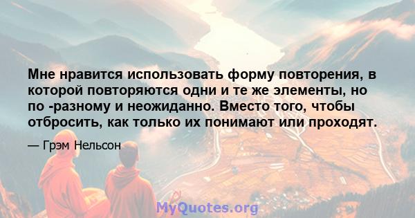 Мне нравится использовать форму повторения, в которой повторяются одни и те же элементы, но по -разному и неожиданно. Вместо того, чтобы отбросить, как только их понимают или проходят.