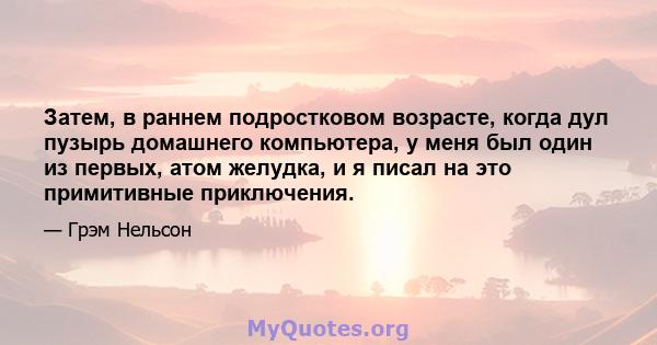 Затем, в раннем подростковом возрасте, когда дул пузырь домашнего компьютера, у меня был один из первых, атом желудка, и я писал на это примитивные приключения.