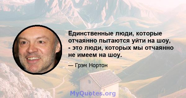 Единственные люди, которые отчаянно пытаются уйти на шоу, - это люди, которых мы отчаянно не имеем на шоу.