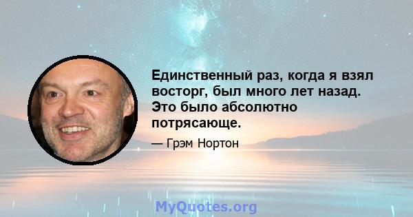 Единственный раз, когда я взял восторг, был много лет назад. Это было абсолютно потрясающе.