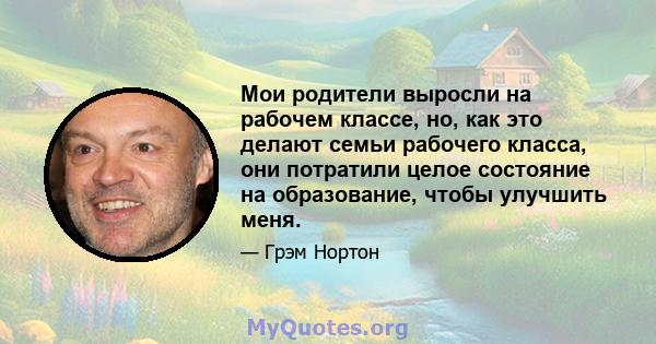 Мои родители выросли на рабочем классе, но, как это делают семьи рабочего класса, они потратили целое состояние на образование, чтобы улучшить меня.