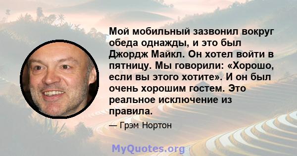 Мой мобильный зазвонил вокруг обеда однажды, и это был Джордж Майкл. Он хотел войти в пятницу. Мы говорили: «Хорошо, если вы этого хотите». И он был очень хорошим гостем. Это реальное исключение из правила.