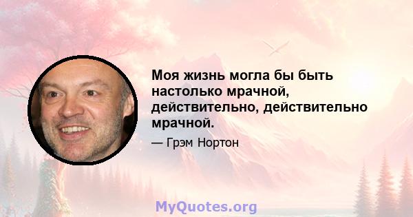 Моя жизнь могла бы быть настолько мрачной, действительно, действительно мрачной.