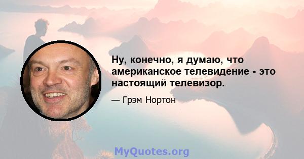 Ну, конечно, я думаю, что американское телевидение - это настоящий телевизор.