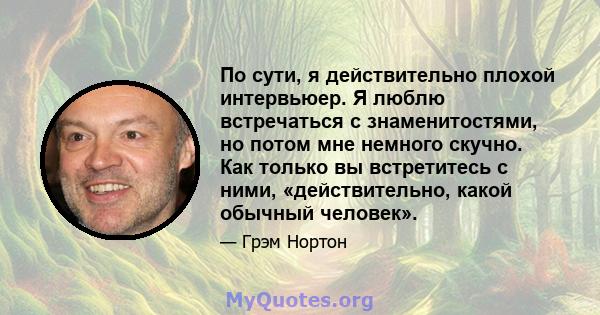 По сути, я действительно плохой интервьюер. Я люблю встречаться с знаменитостями, но потом мне немного скучно. Как только вы встретитесь с ними, «действительно, какой обычный человек».