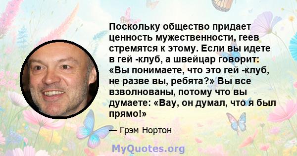 Поскольку общество придает ценность мужественности, геев стремятся к этому. Если вы идете в гей -клуб, а швейцар говорит: «Вы понимаете, что это гей -клуб, не разве вы, ребята?» Вы все взволнованы, потому что вы