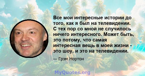 Все мои интересные истории до того, как я был на телевидении. С тех пор со мной не случилось ничего интересного. Может быть, это потому, что самая интересная вещь в моей жизни - это шоу, и это на телевидении.